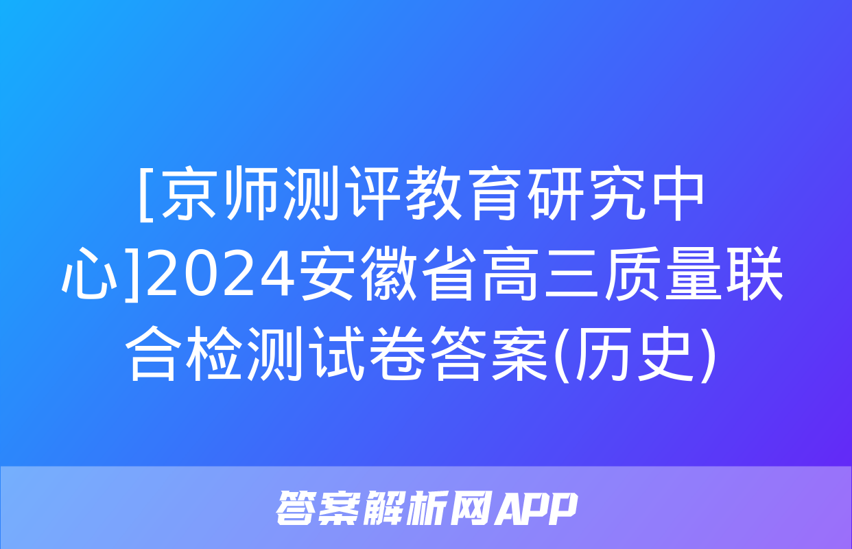 [京师测评教育研究中心]2024安徽省高三质量联合检测试卷答案(历史)