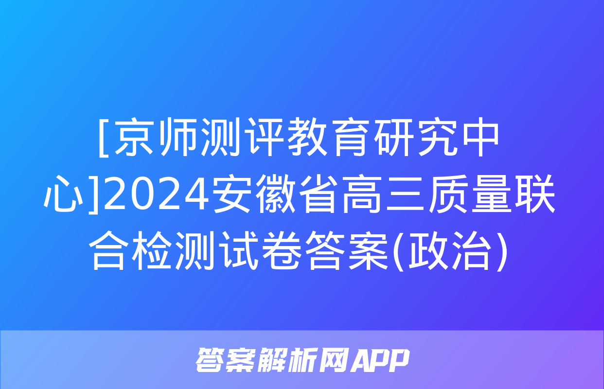 [京师测评教育研究中心]2024安徽省高三质量联合检测试卷答案(政治)