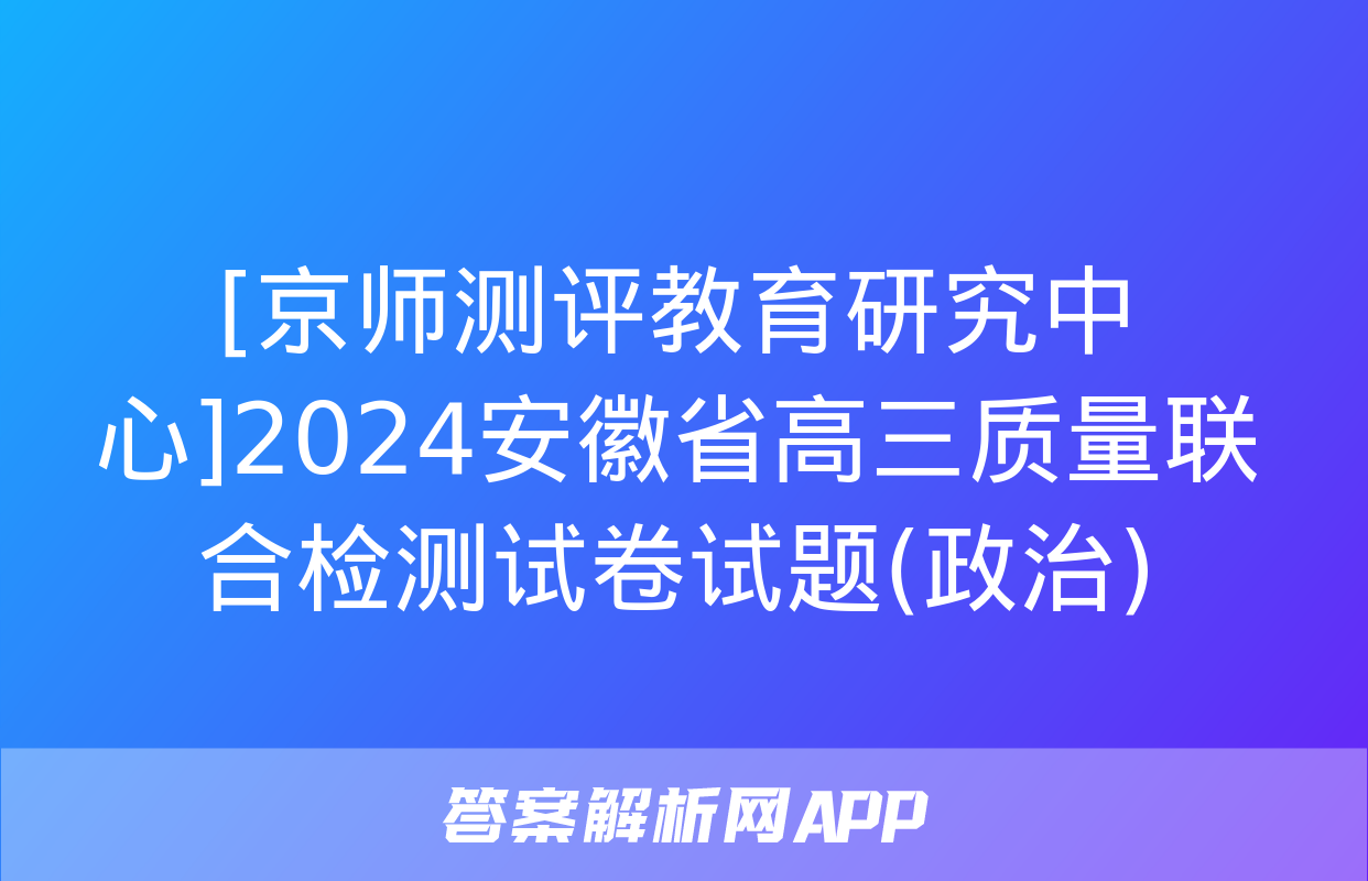 [京师测评教育研究中心]2024安徽省高三质量联合检测试卷试题(政治)