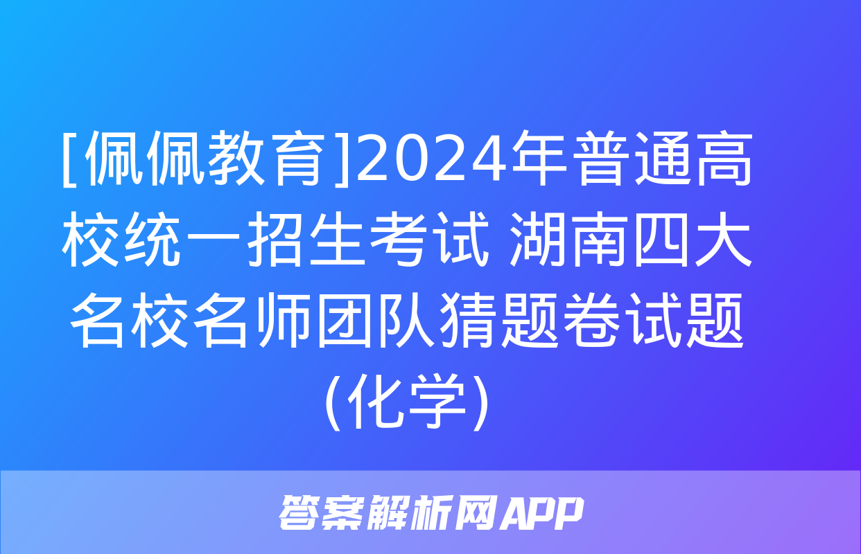 [佩佩教育]2024年普通高校统一招生考试 湖南四大名校名师团队猜题卷试题(化学)