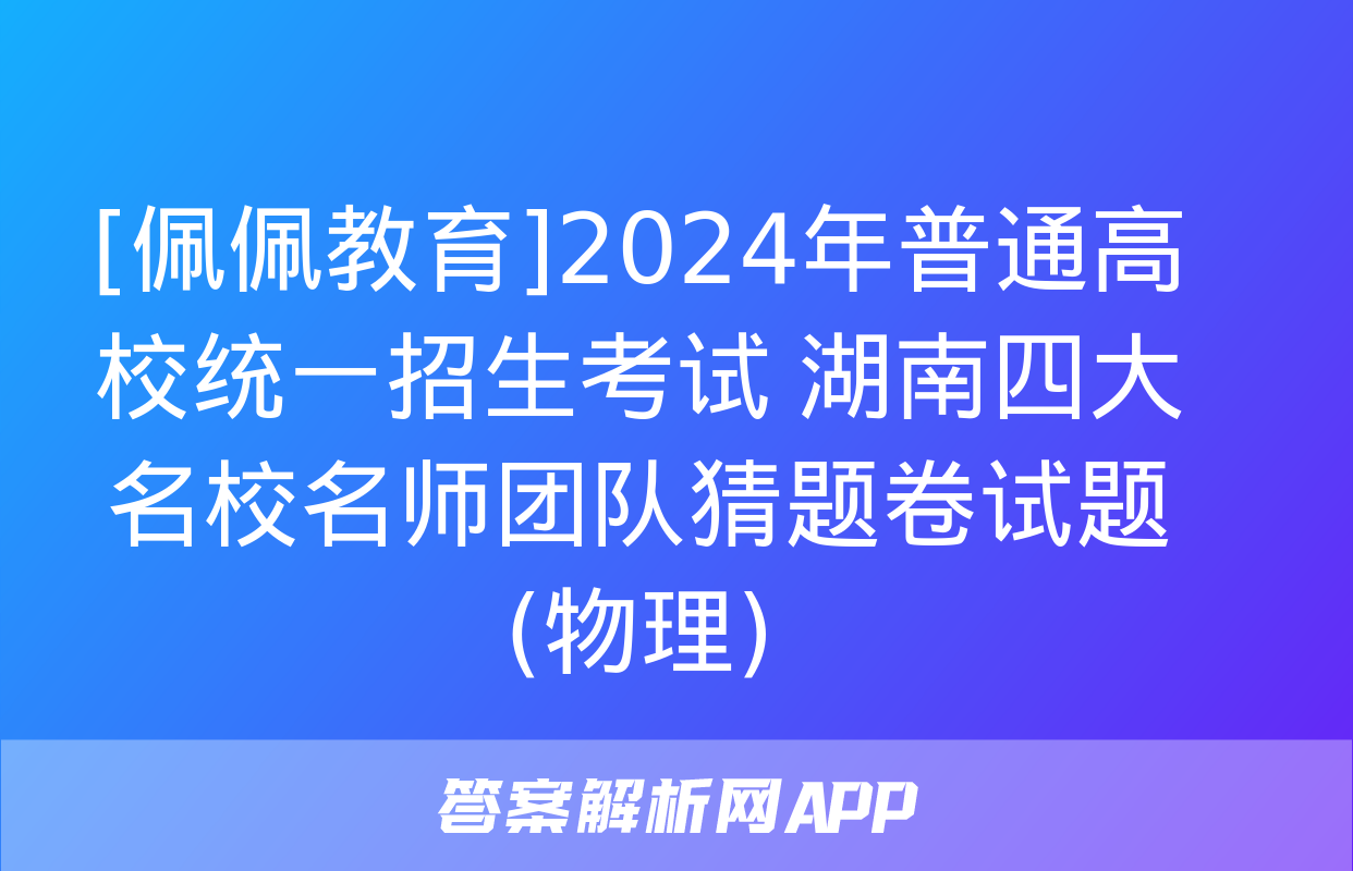 [佩佩教育]2024年普通高校统一招生考试 湖南四大名校名师团队猜题卷试题(物理)