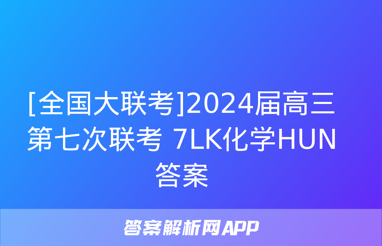 [全国大联考]2024届高三第七次联考 7LK化学HUN答案