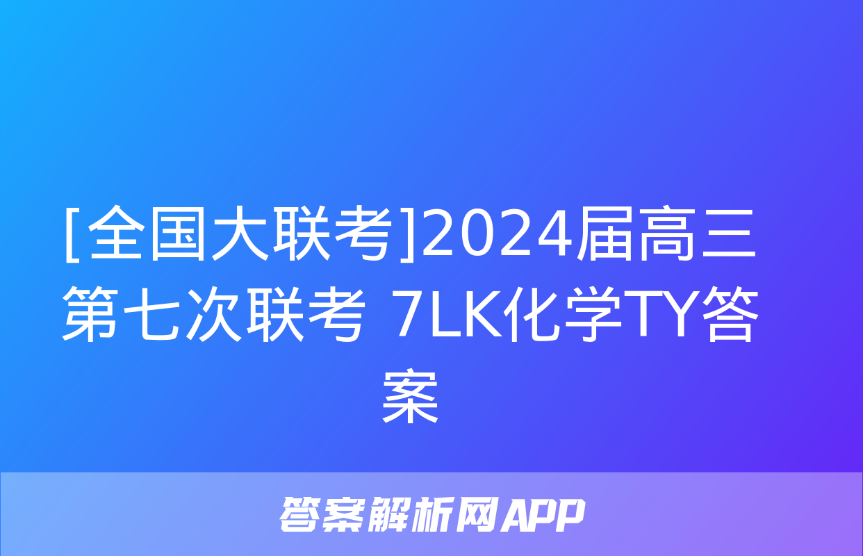 [全国大联考]2024届高三第七次联考 7LK化学TY答案