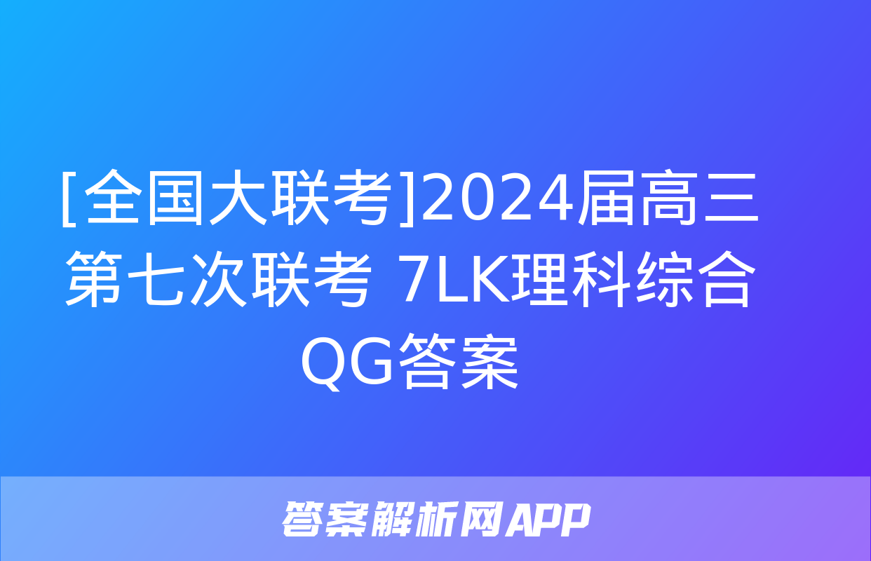 [全国大联考]2024届高三第七次联考 7LK理科综合QG答案