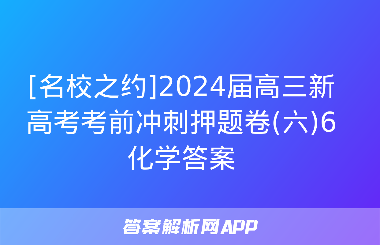 [名校之约]2024届高三新高考考前冲刺押题卷(六)6化学答案