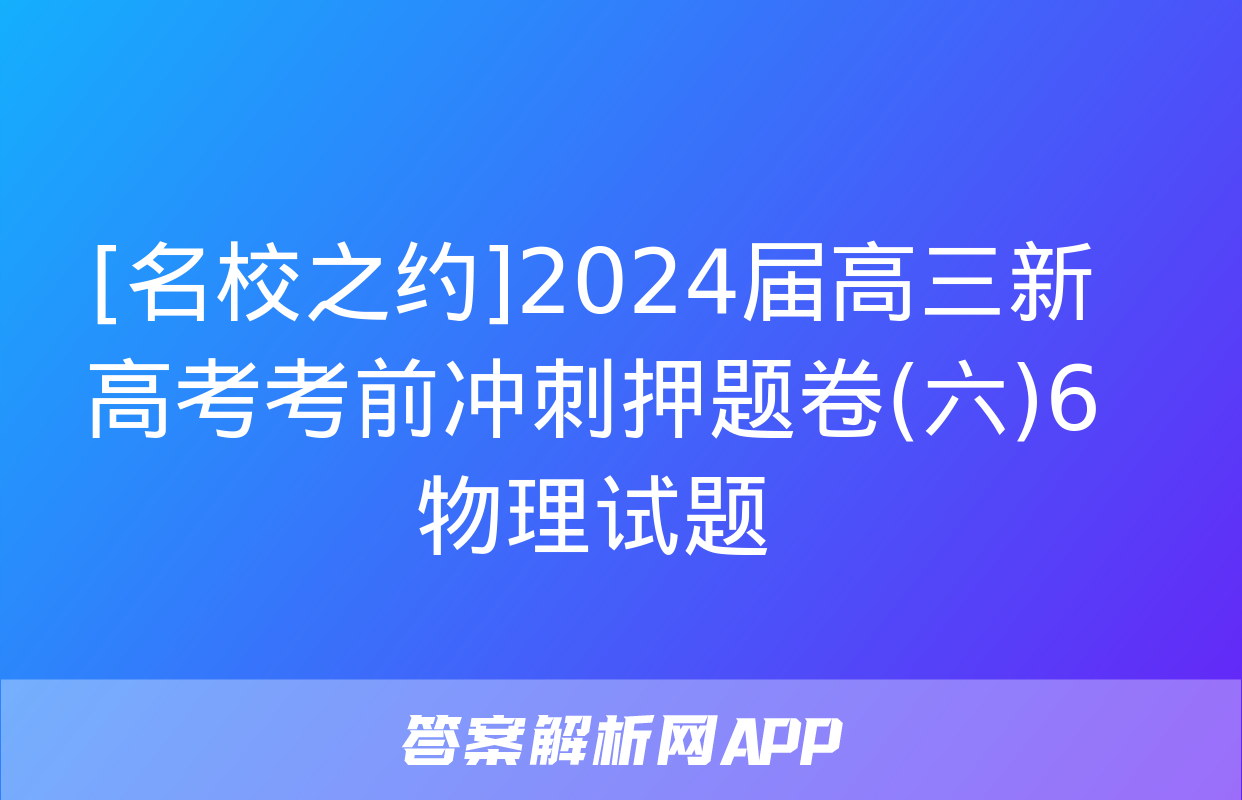 [名校之约]2024届高三新高考考前冲刺押题卷(六)6物理试题