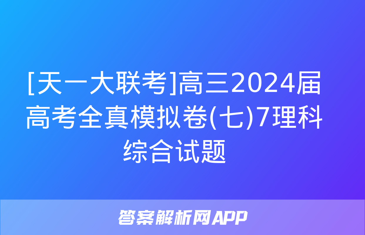 [天一大联考]高三2024届高考全真模拟卷(七)7理科综合试题