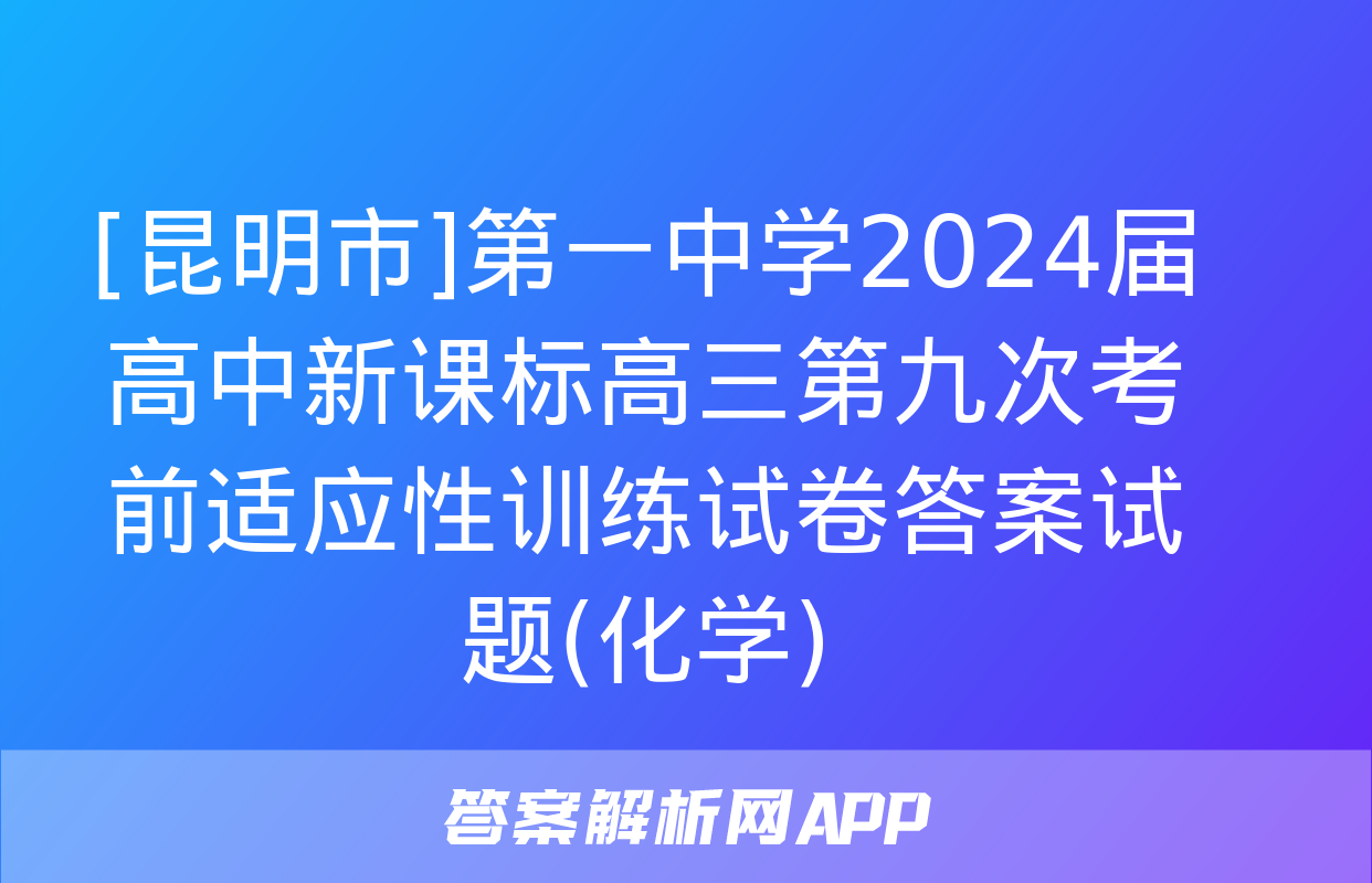 [昆明市]第一中学2024届高中新课标高三第九次考前适应性训练试卷答案试题(化学)