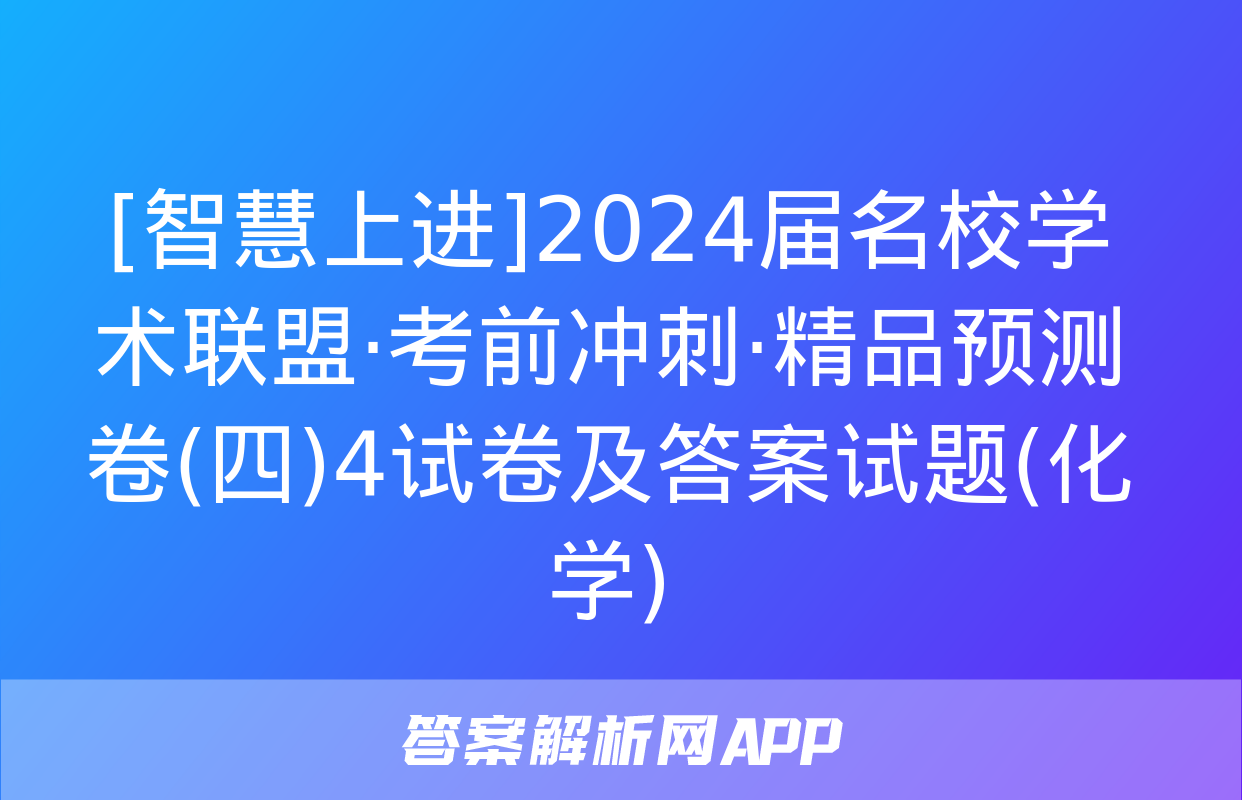 [智慧上进]2024届名校学术联盟·考前冲刺·精品预测卷(四)4试卷及答案试题(化学)