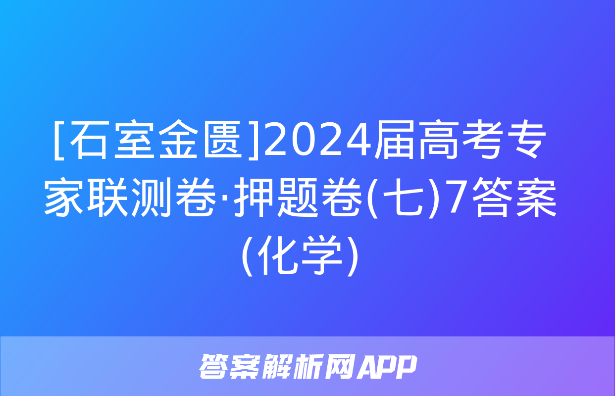 [石室金匮]2024届高考专家联测卷·押题卷(七)7答案(化学)