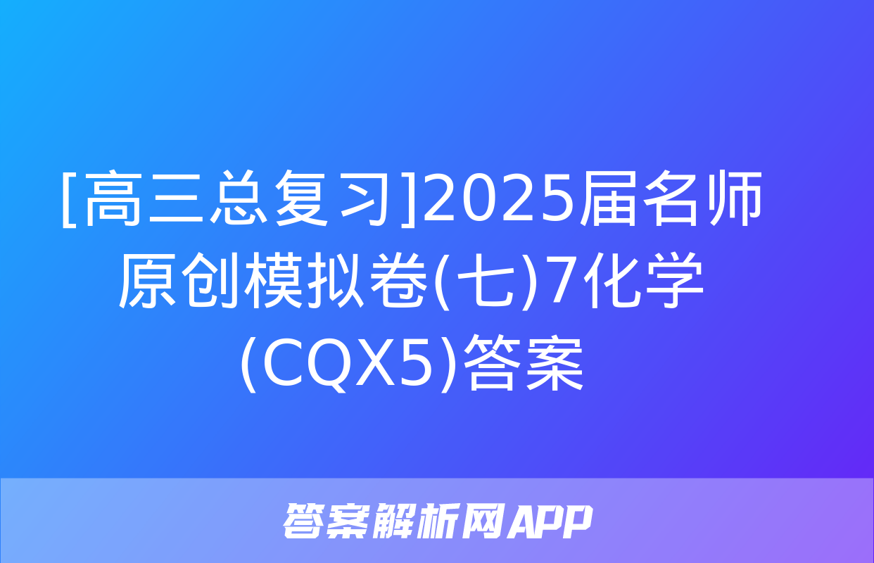 [高三总复习]2025届名师原创模拟卷(七)7化学(CQX5)答案