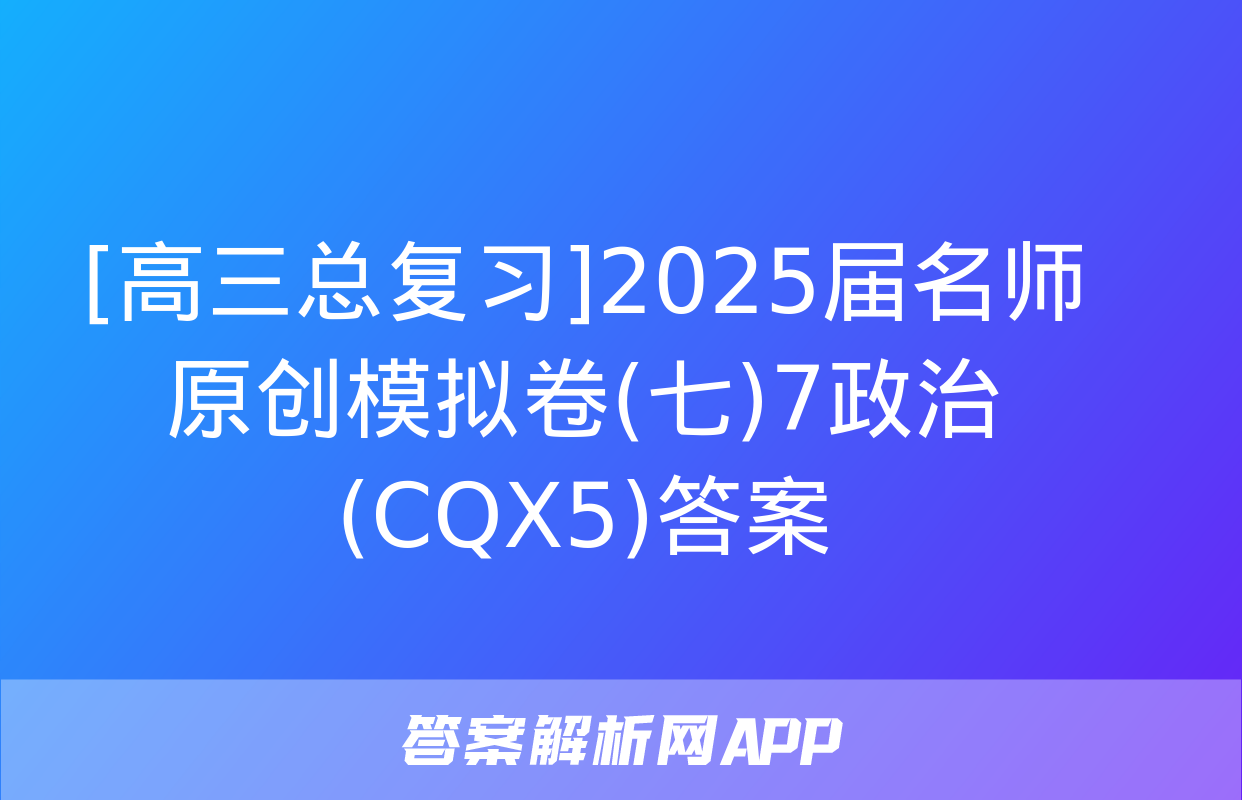 [高三总复习]2025届名师原创模拟卷(七)7政治(CQX5)答案