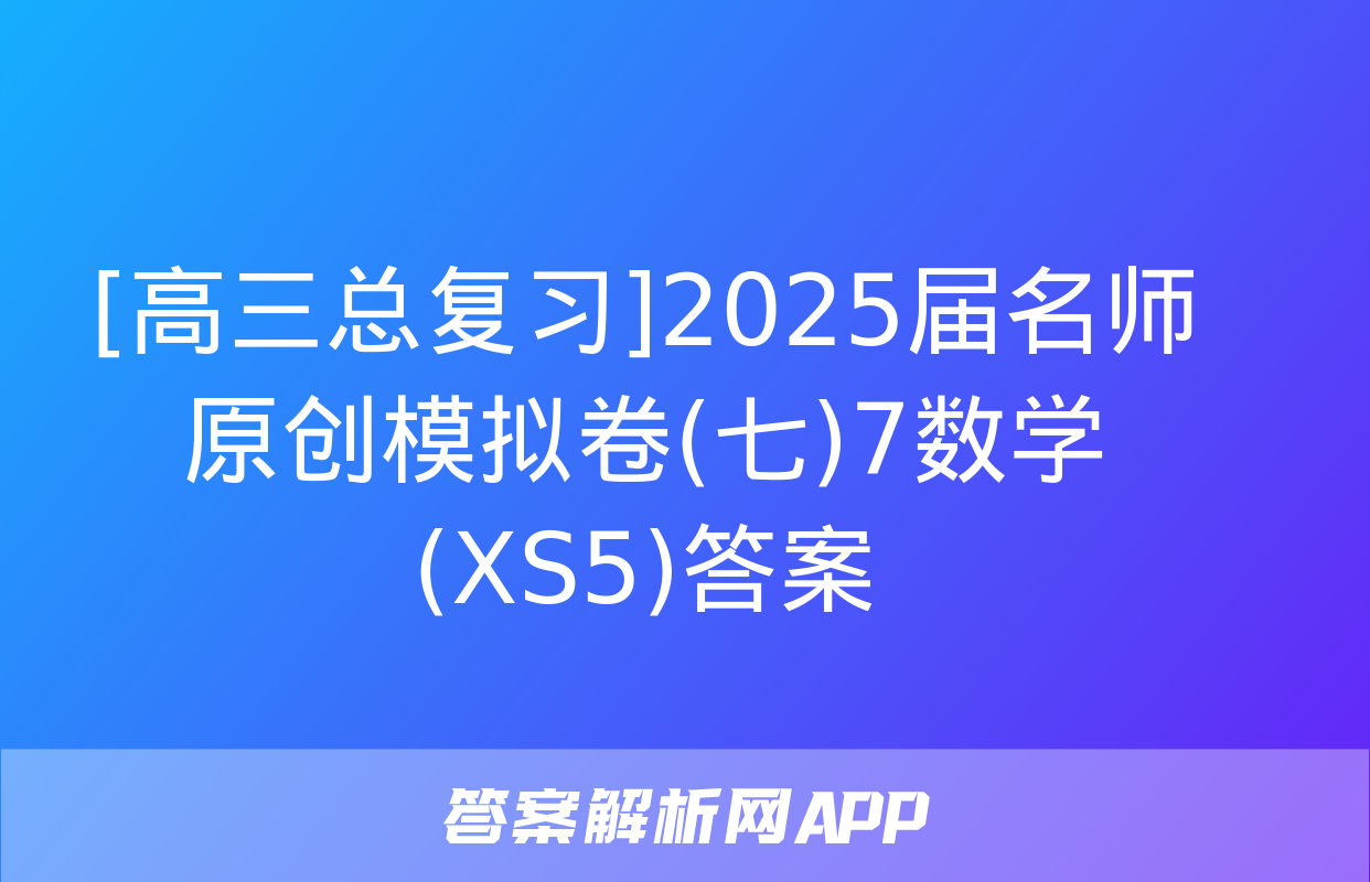 [高三总复习]2025届名师原创模拟卷(七)7数学(XS5)答案