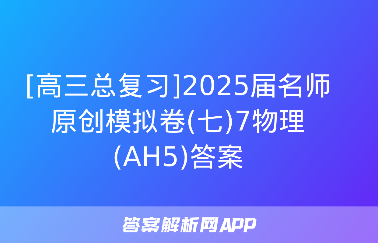 [高三总复习]2025届名师原创模拟卷(七)7物理(AH5)答案