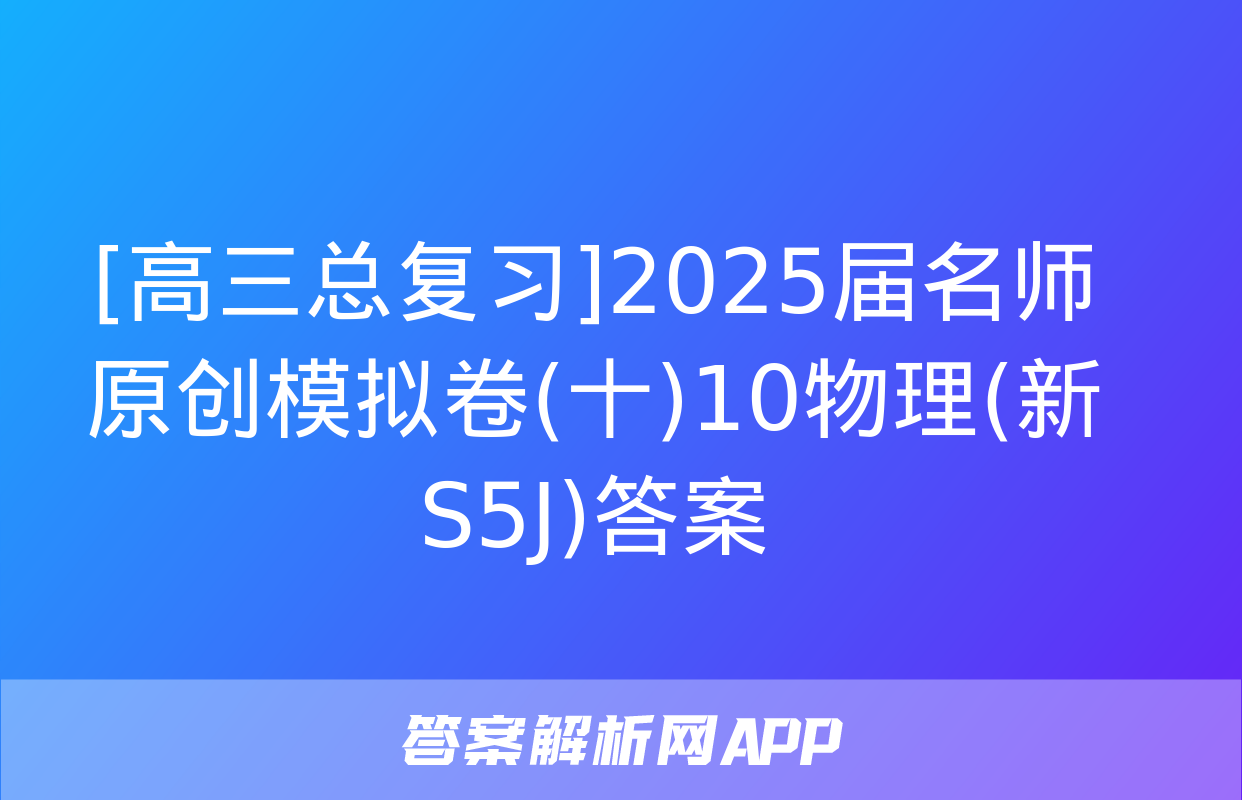 [高三总复习]2025届名师原创模拟卷(十)10物理(新S5J)答案