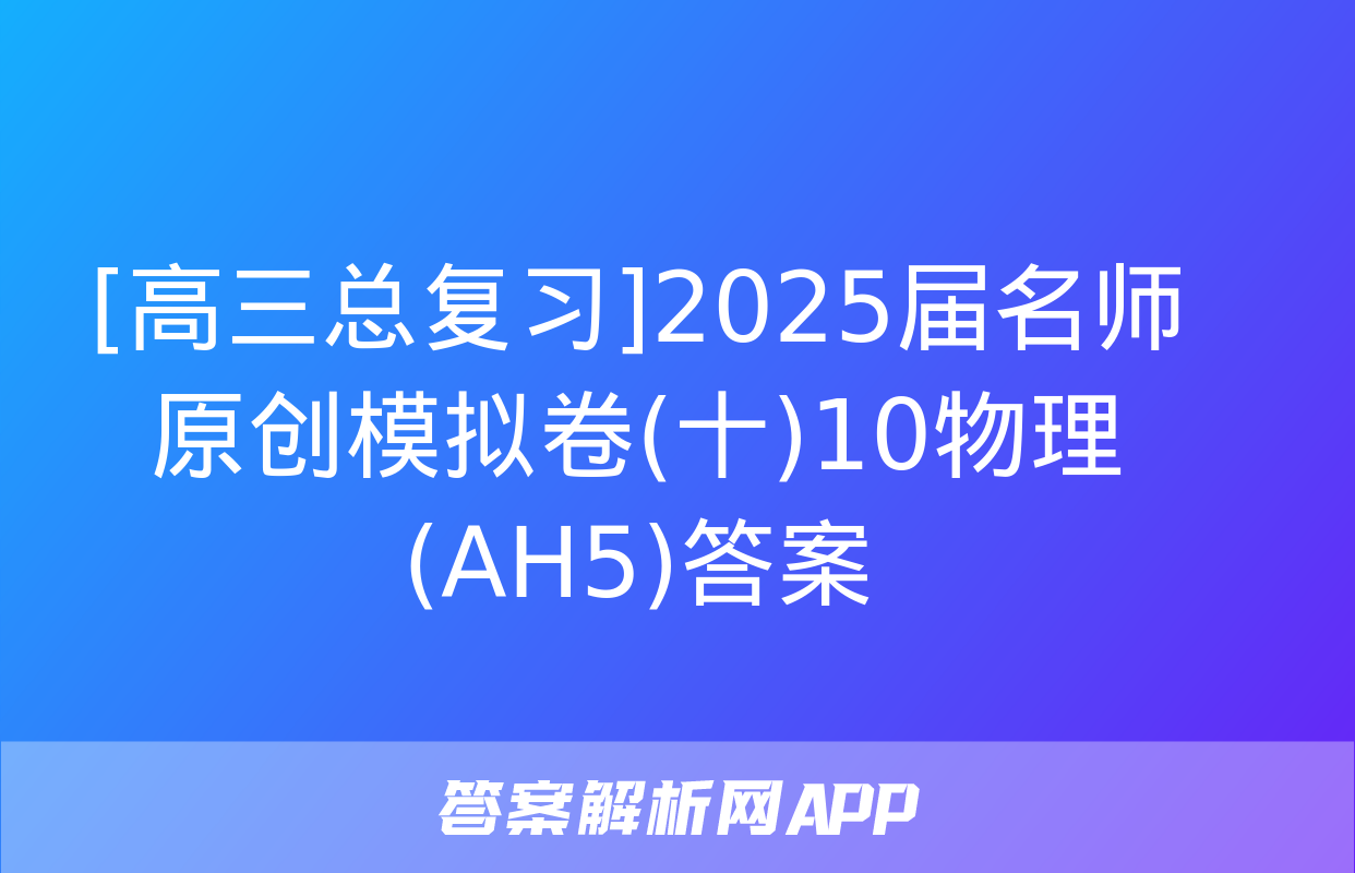 [高三总复习]2025届名师原创模拟卷(十)10物理(AH5)答案