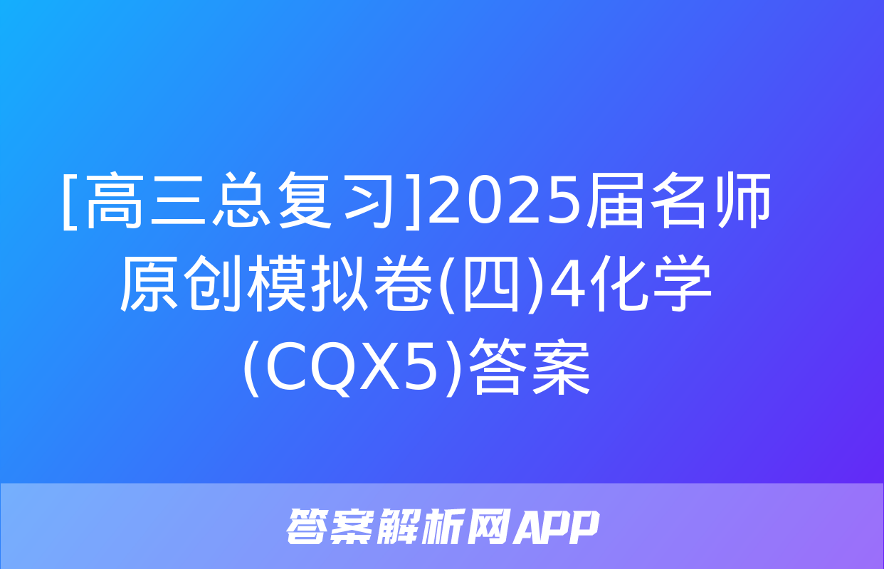 [高三总复习]2025届名师原创模拟卷(四)4化学(CQX5)答案