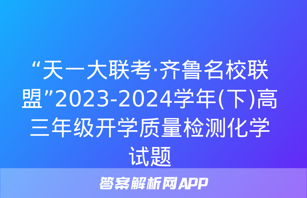 “天一大联考·齐鲁名校联盟”2023-2024学年(下)高三年级开学质量检测化学试题