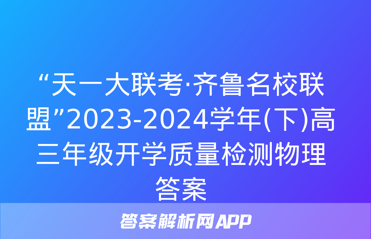 “天一大联考·齐鲁名校联盟”2023-2024学年(下)高三年级开学质量检测物理答案