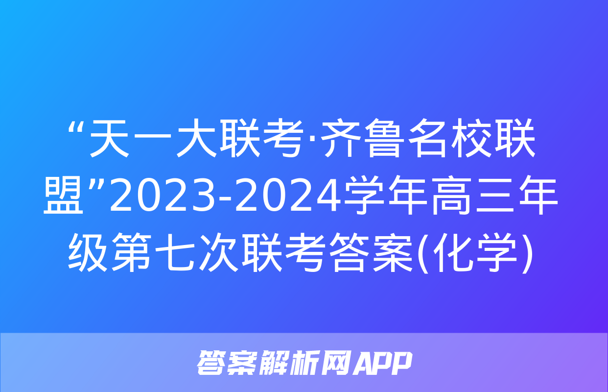 “天一大联考·齐鲁名校联盟”2023-2024学年高三年级第七次联考答案(化学)