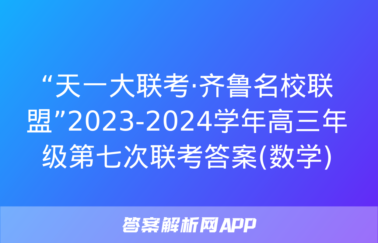 “天一大联考·齐鲁名校联盟”2023-2024学年高三年级第七次联考答案(数学)