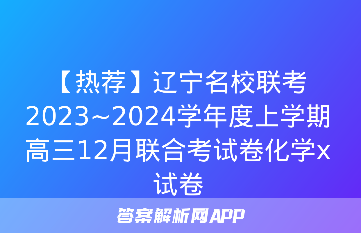 【热荐】辽宁名校联考 2023~2024学年度上学期高三12月联合考试卷化学x试卷