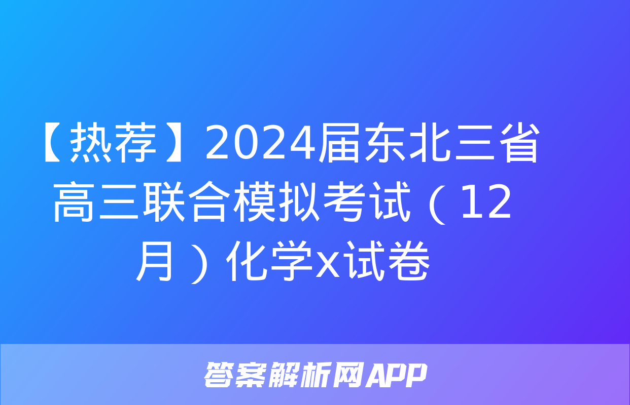 【热荐】2024届东北三省高三联合模拟考试（12月）化学x试卷