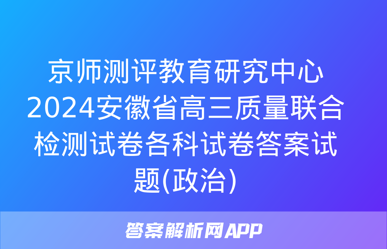 京师测评教育研究中心 2024安徽省高三质量联合检测试卷各科试卷答案试题(政治)