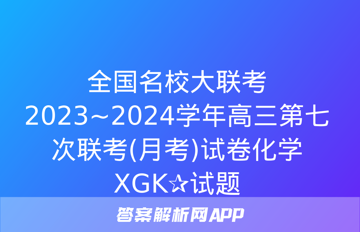 全国名校大联考 2023~2024学年高三第七次联考(月考)试卷化学XGK✰试题