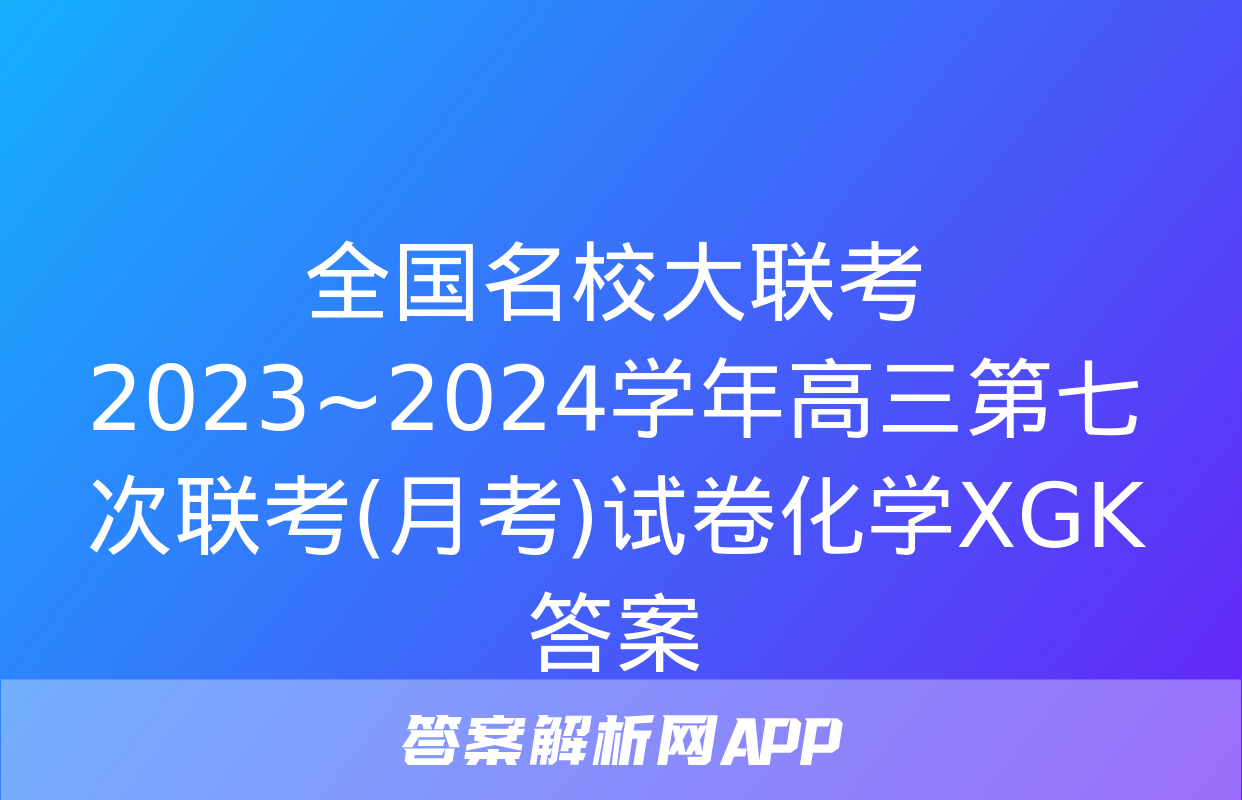 全国名校大联考 2023~2024学年高三第七次联考(月考)试卷化学XGK答案