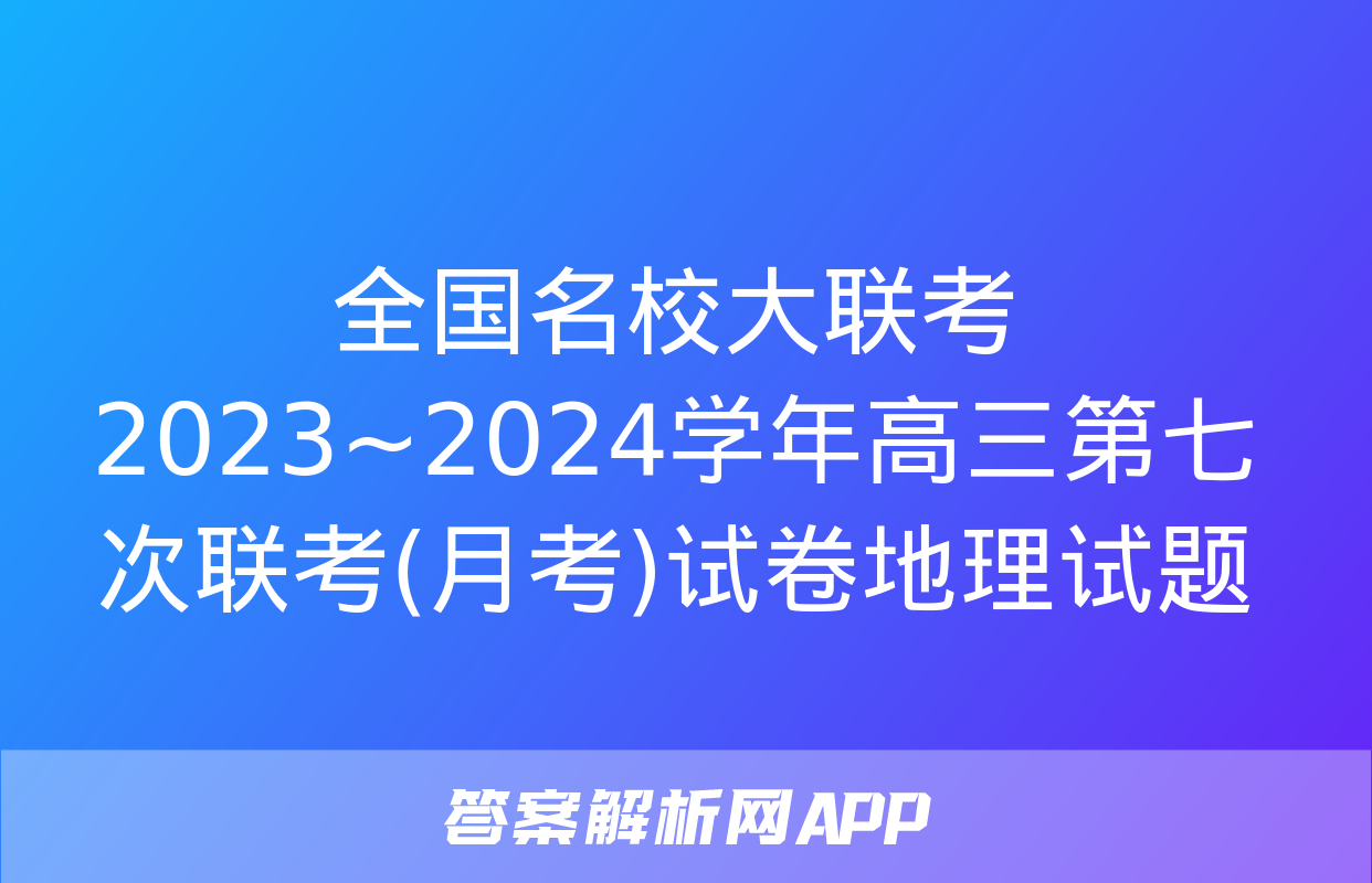 全国名校大联考 2023~2024学年高三第七次联考(月考)试卷地理试题