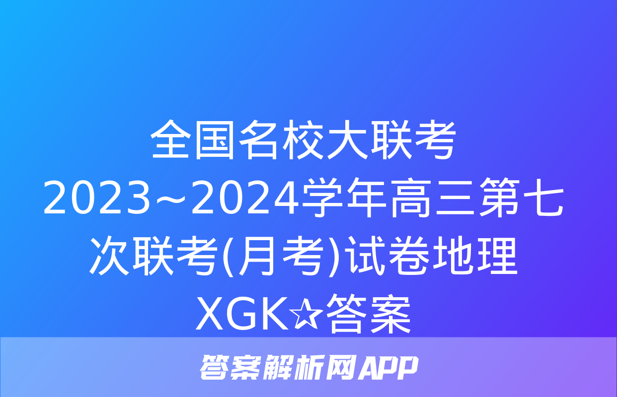 全国名校大联考 2023~2024学年高三第七次联考(月考)试卷地理XGK✰答案