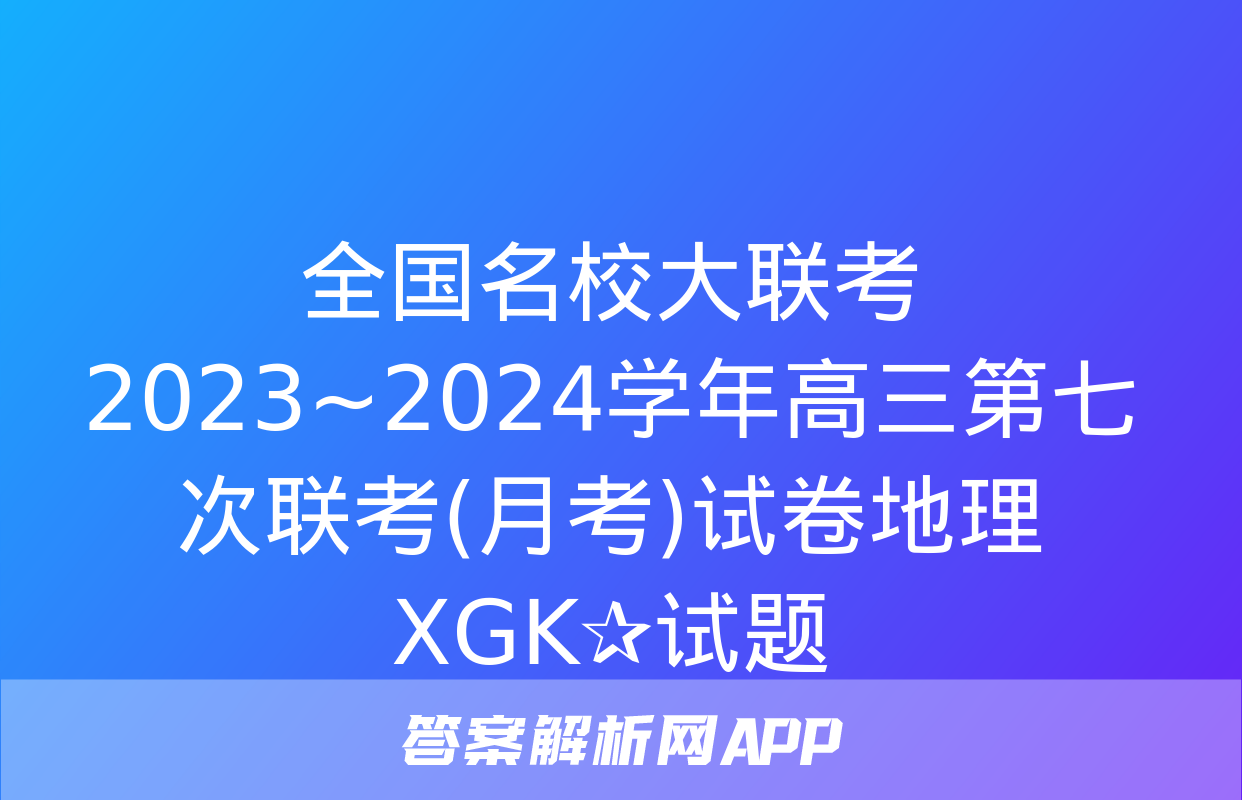 全国名校大联考 2023~2024学年高三第七次联考(月考)试卷地理XGK✰试题