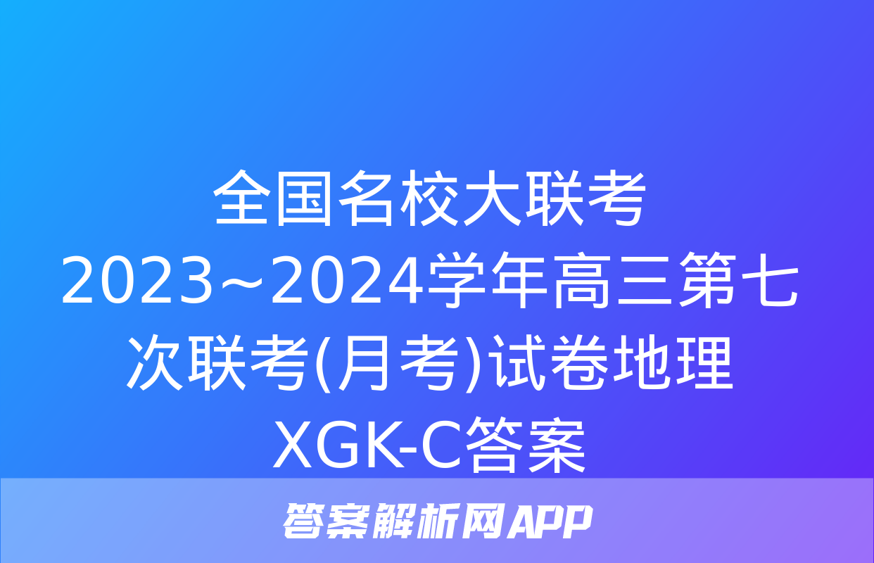 全国名校大联考 2023~2024学年高三第七次联考(月考)试卷地理XGK-C答案