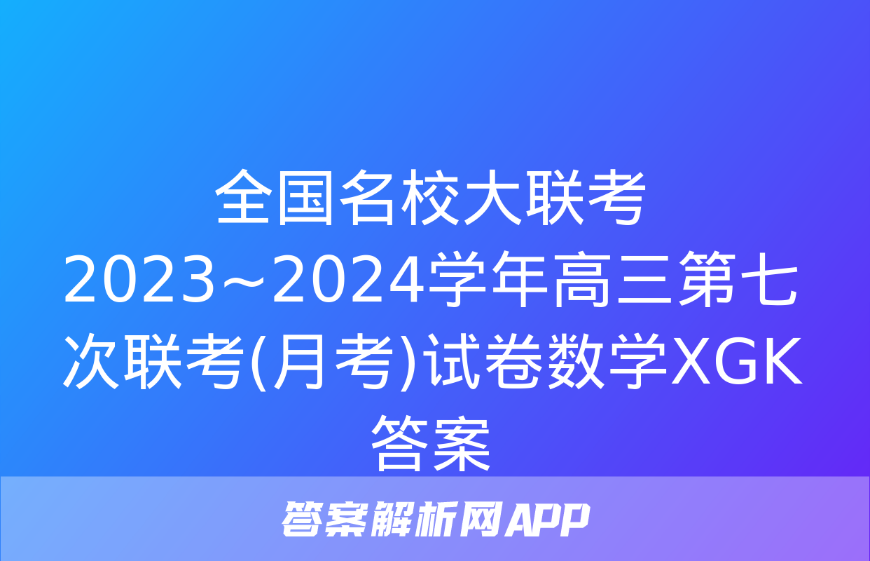 全国名校大联考 2023~2024学年高三第七次联考(月考)试卷数学XGK答案