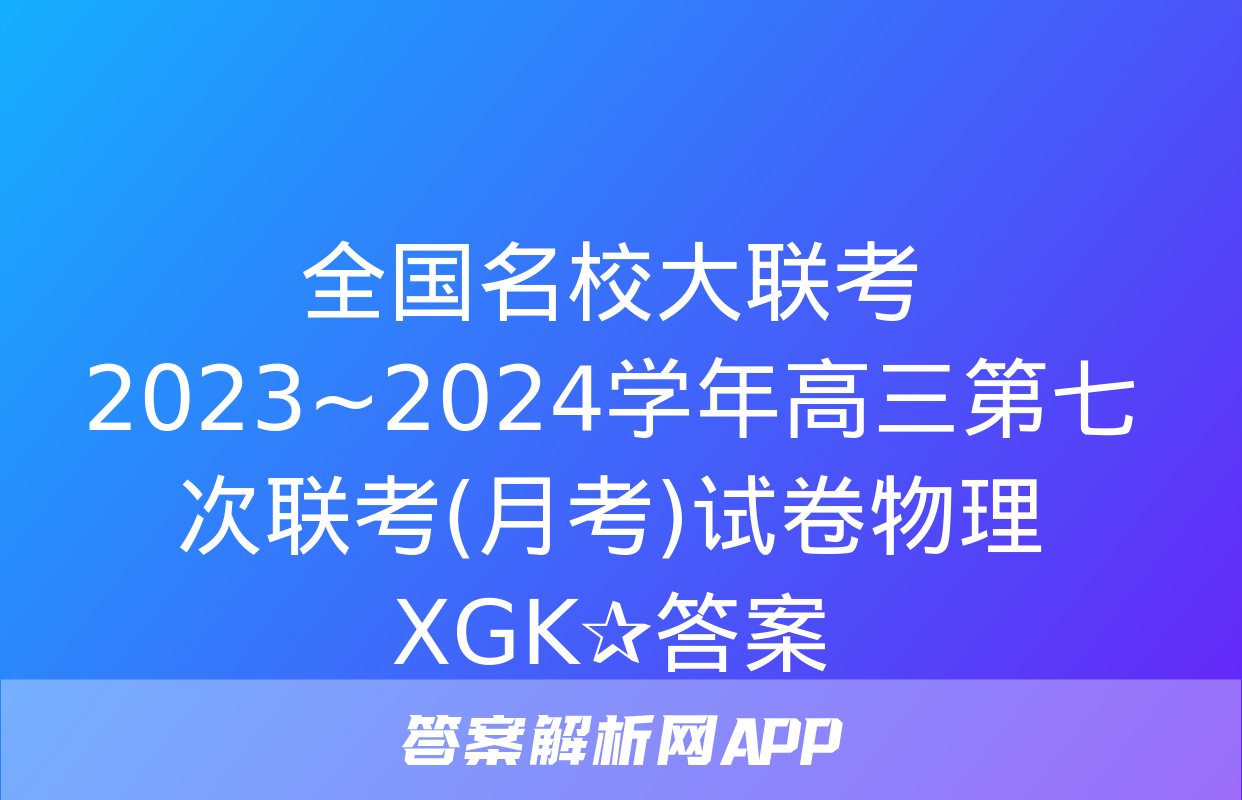 全国名校大联考 2023~2024学年高三第七次联考(月考)试卷物理XGK✰答案