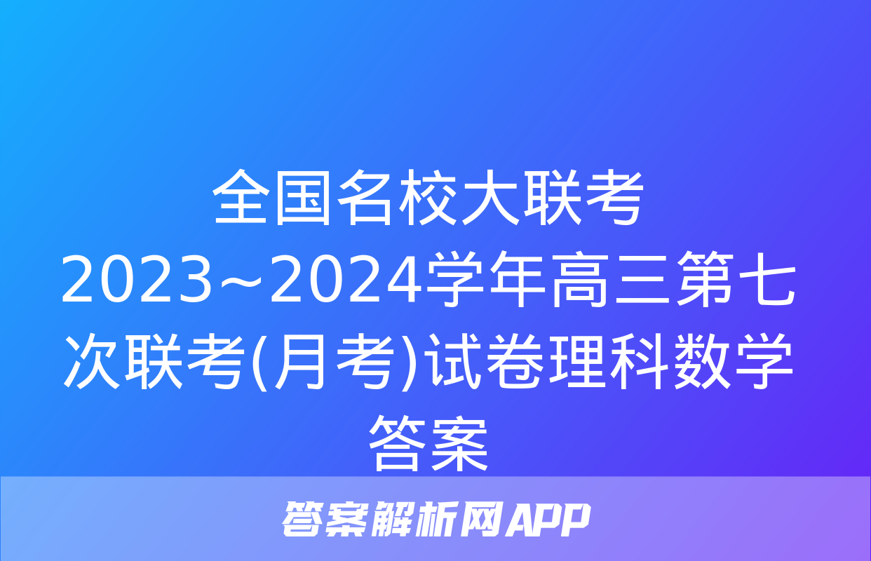 全国名校大联考 2023~2024学年高三第七次联考(月考)试卷理科数学答案