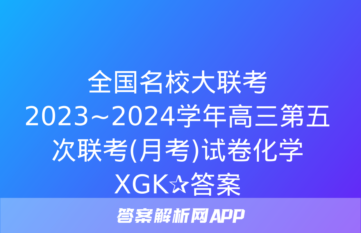 全国名校大联考 2023~2024学年高三第五次联考(月考)试卷化学XGK✰答案