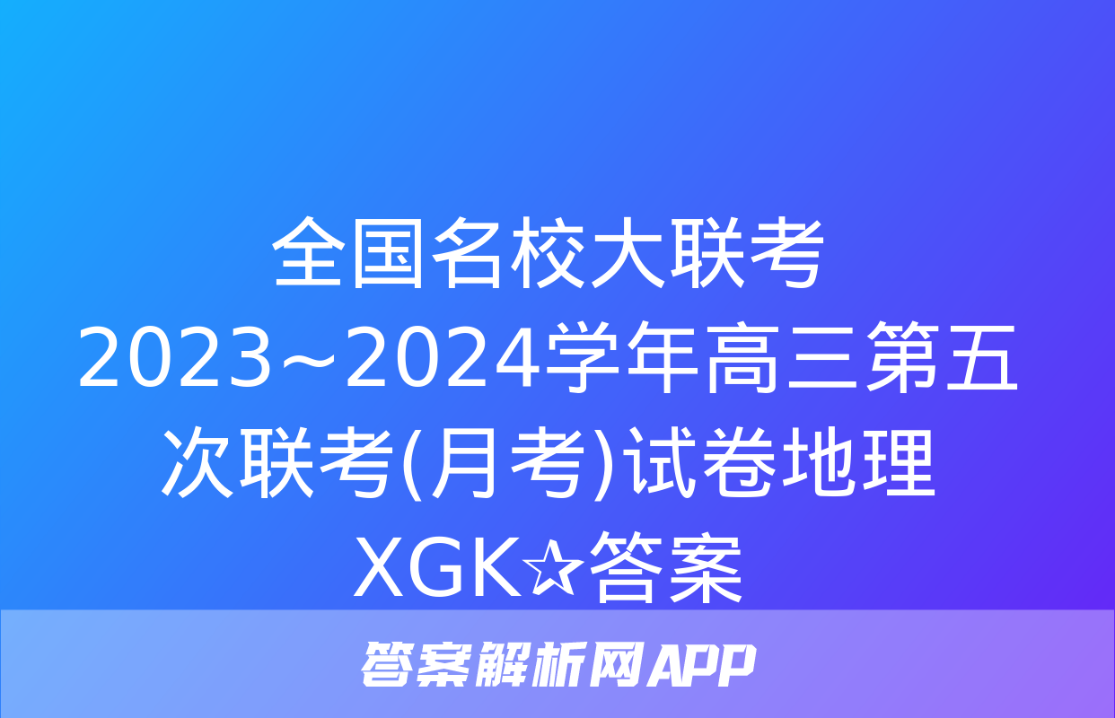 全国名校大联考 2023~2024学年高三第五次联考(月考)试卷地理XGK✰答案