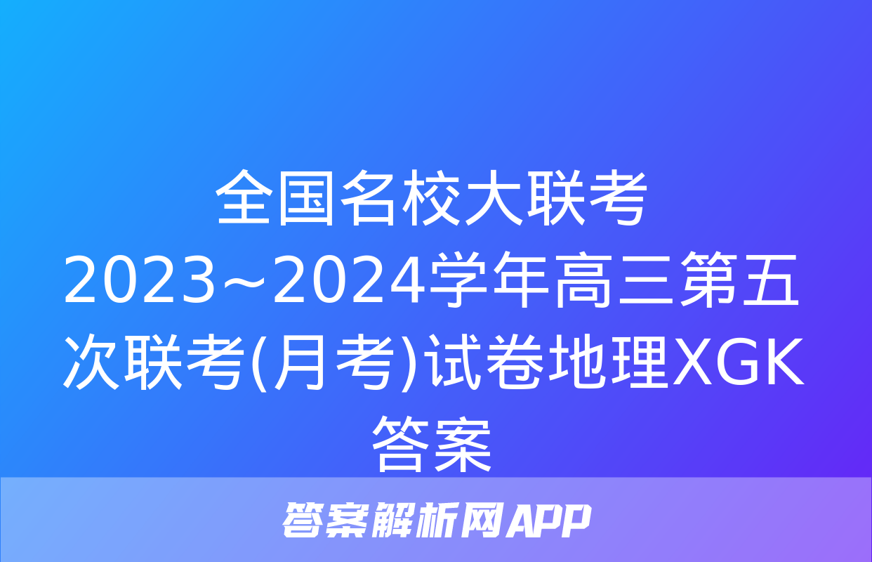 全国名校大联考 2023~2024学年高三第五次联考(月考)试卷地理XGK答案