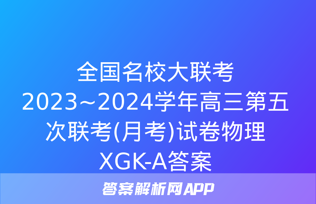 全国名校大联考 2023~2024学年高三第五次联考(月考)试卷物理XGK-A答案