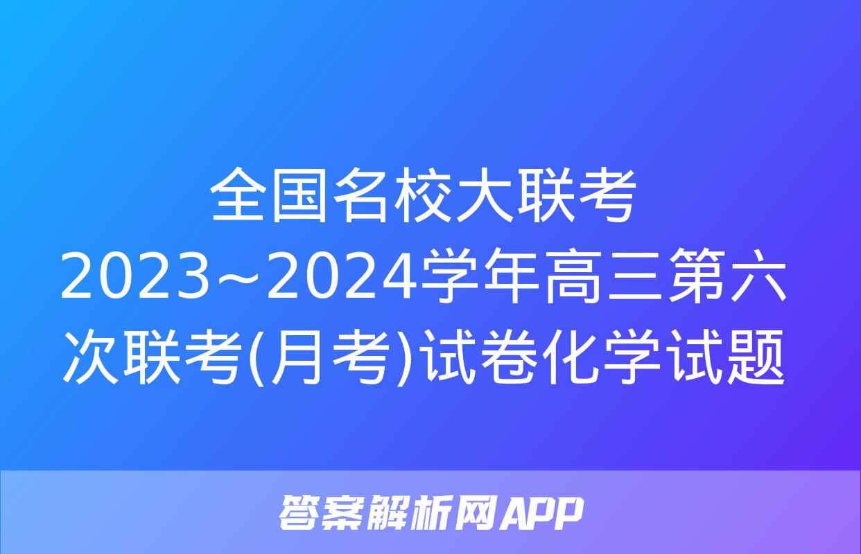 全国名校大联考 2023~2024学年高三第六次联考(月考)试卷化学试题