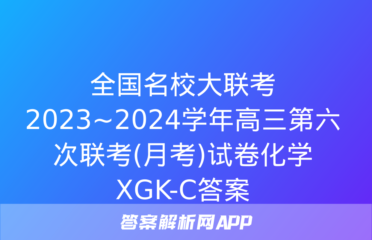 全国名校大联考 2023~2024学年高三第六次联考(月考)试卷化学XGK-C答案