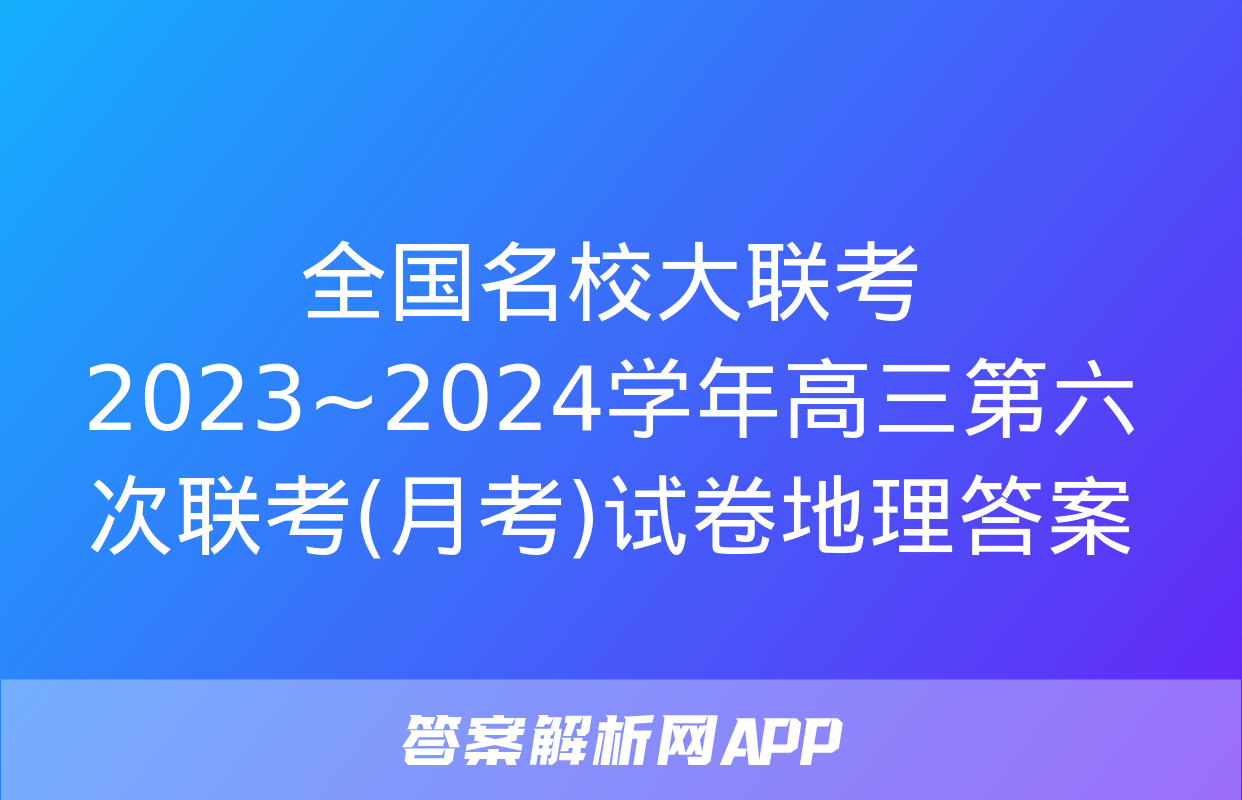 全国名校大联考 2023~2024学年高三第六次联考(月考)试卷地理答案