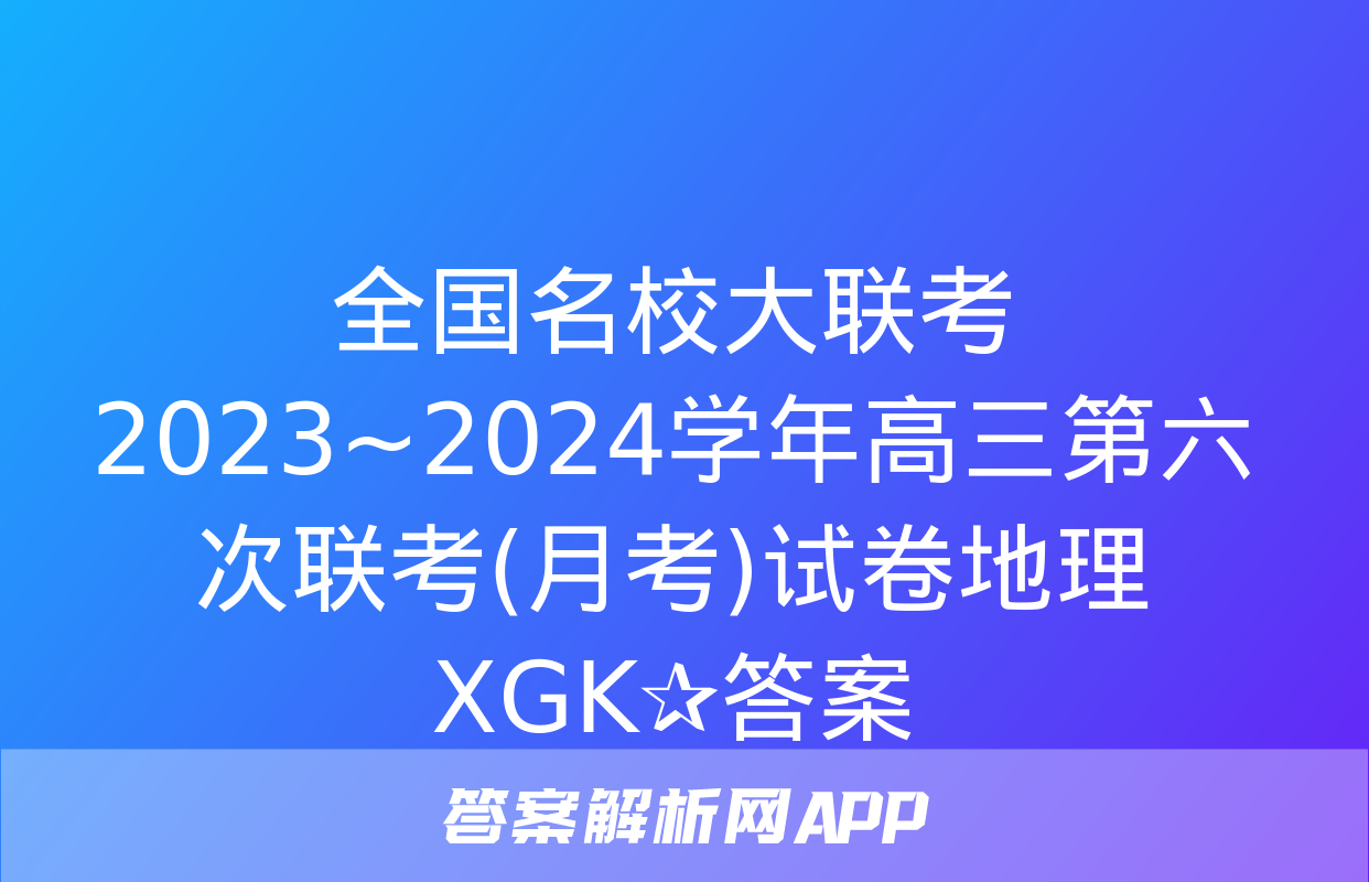 全国名校大联考 2023~2024学年高三第六次联考(月考)试卷地理XGK✰答案