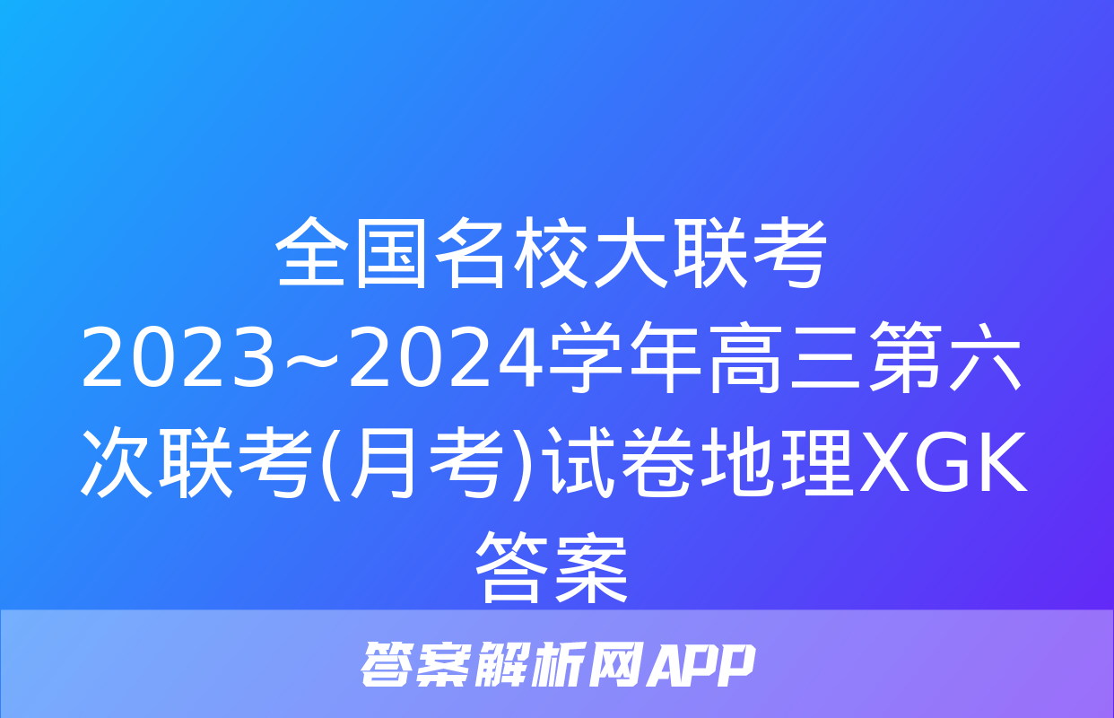 全国名校大联考 2023~2024学年高三第六次联考(月考)试卷地理XGK答案