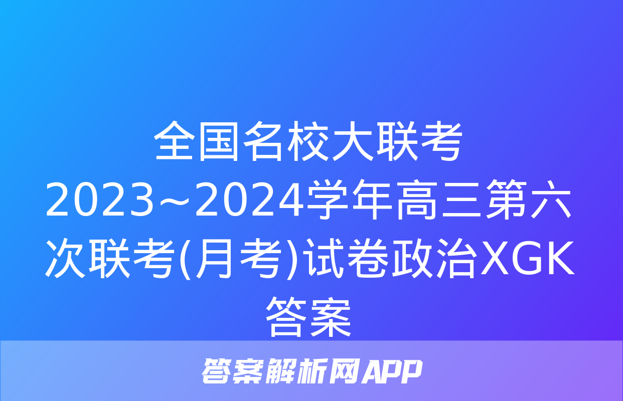 全国名校大联考 2023~2024学年高三第六次联考(月考)试卷政治XGK答案