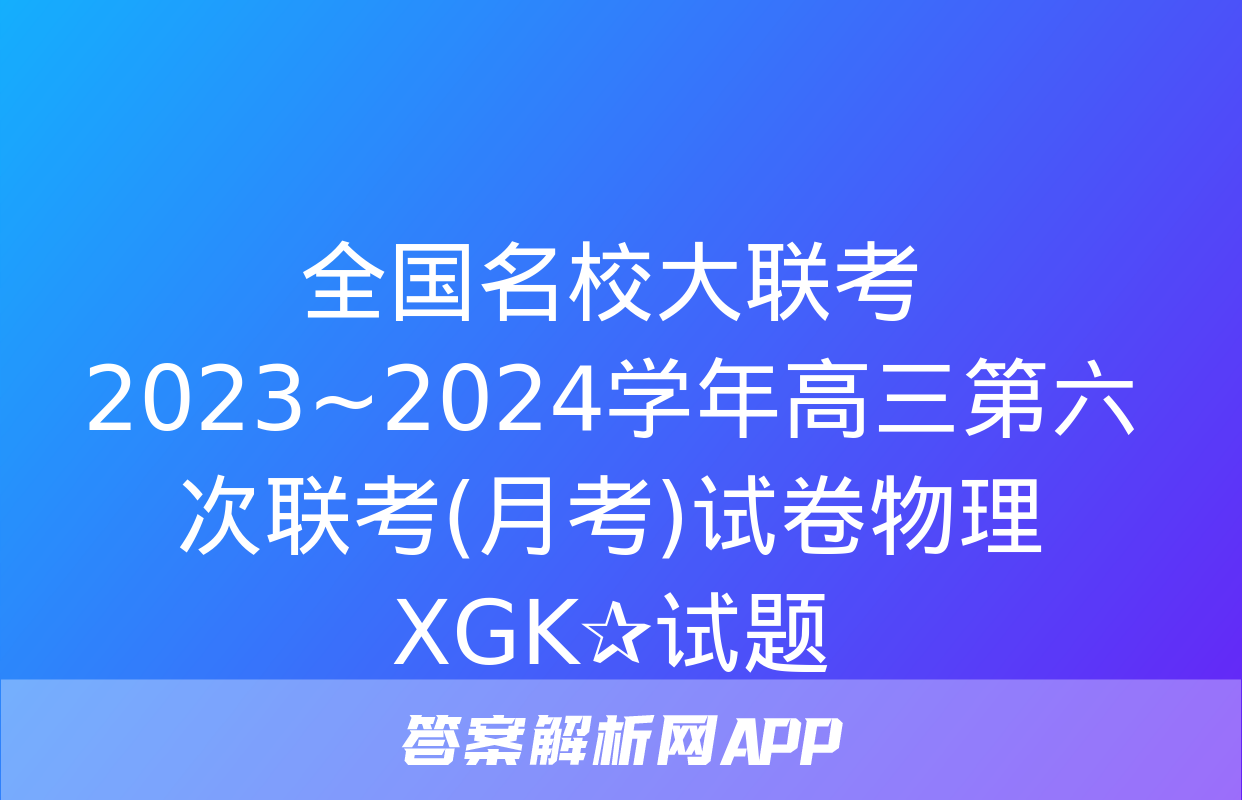 全国名校大联考 2023~2024学年高三第六次联考(月考)试卷物理XGK✰试题