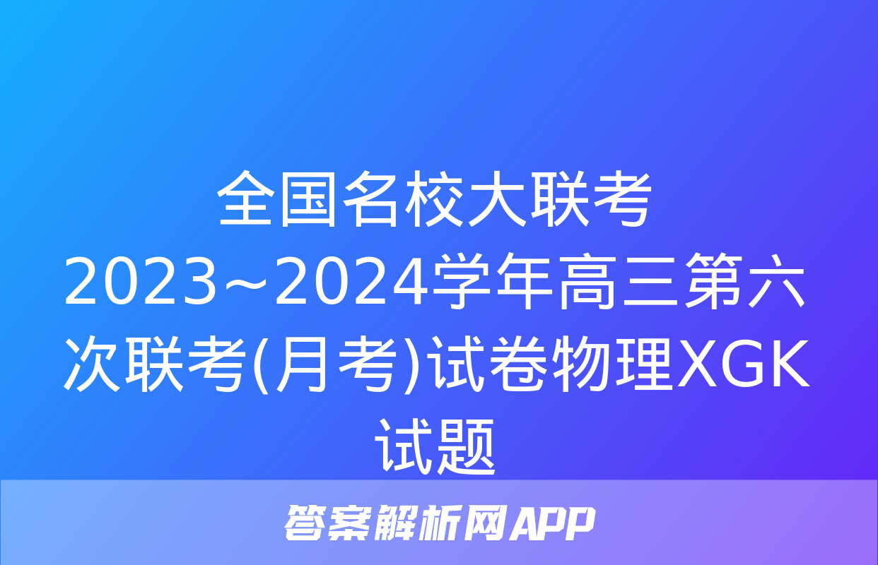 全国名校大联考 2023~2024学年高三第六次联考(月考)试卷物理XGK试题