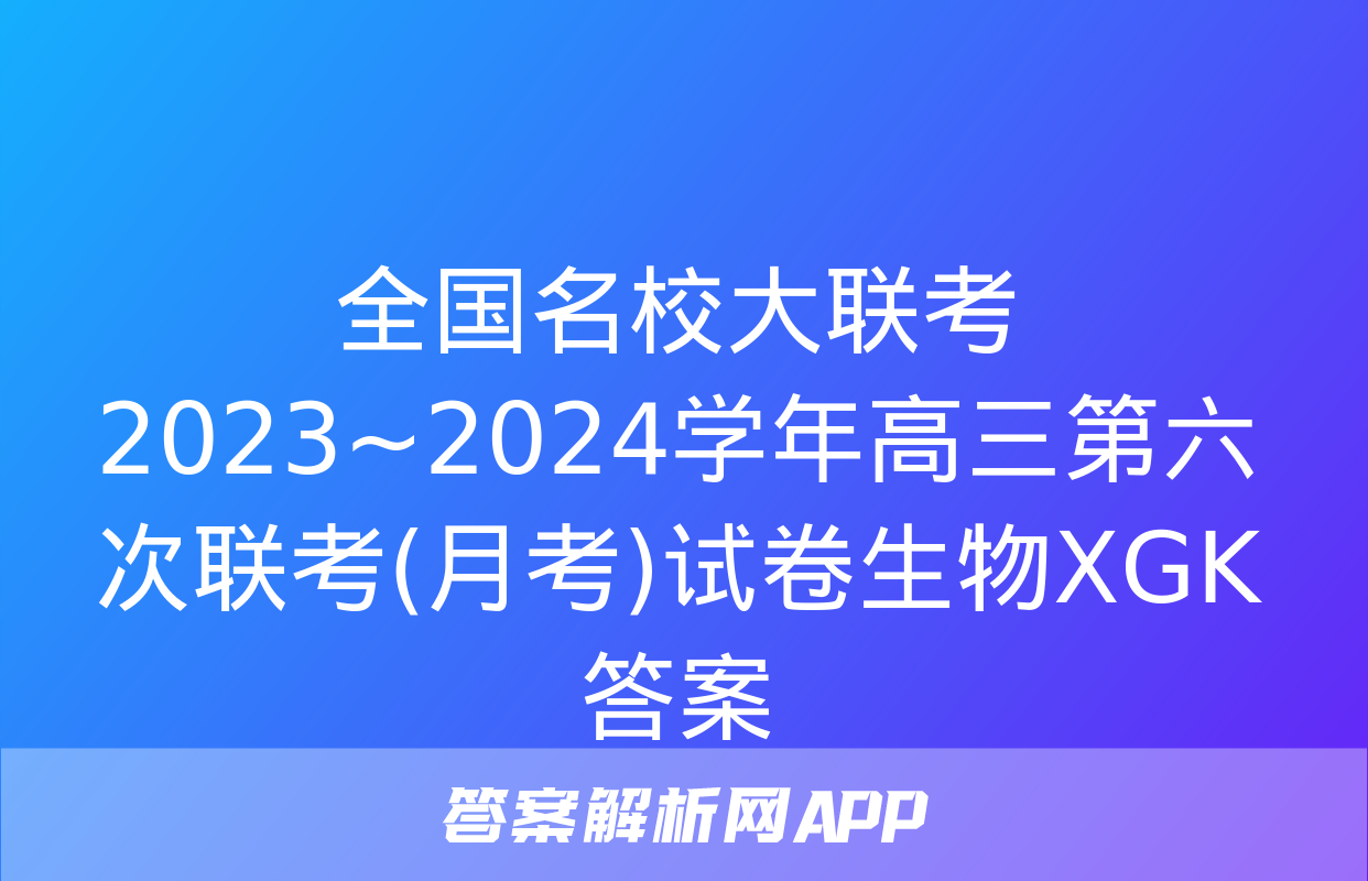 全国名校大联考 2023~2024学年高三第六次联考(月考)试卷生物XGK答案